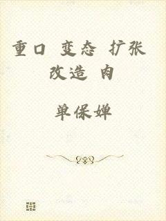 重口 变态 扩张 改造 肉